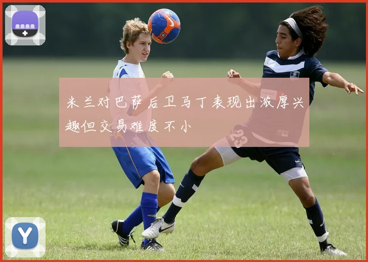 米兰对巴萨后卫马丁表现出浓厚兴趣但交易难度不小