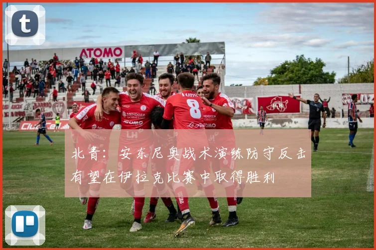 北青：安东尼奥战术演练防守反击有望在伊拉克比赛中取得胜利