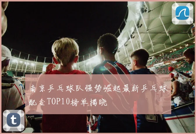南京乒乓球队强势崛起最新乒乓球配合TOP10榜单揭晓